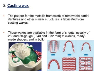 2. Casting wax
 The pattern for the metallic framework of removable partial
dentures and other similar structures is fabricated from
casting waxes.
 These waxes are available in the form of sheets, usually of
28- and 30-gauge (0.40 and 0.32 mm) thickness, ready-
made shapes, and in bulk.
 