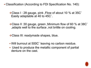 Classification (According to FDI Specification No. 140):
Class I : 28 gauge, pink ,Flow of about 10 % at 35C˚
Easily adaptable at 40 to 45C˚.
Class II :30 gauge, green ,Minimum flow of 60 % at 38C˚
,adapts well to the surface ,not brittle on cooling.
Class III: readymade shapes, blue.
 Will burnout at 500C˚ leaving no carbon residue.
 Used to produce the metallic component of partial
denture on the cast.
 