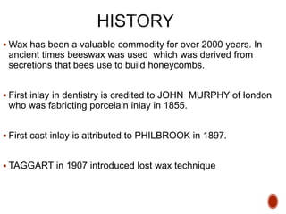  Wax has been a valuable commodity for over 2000 years. In
ancient times beeswax was used which was derived from
secretions that bees use to build honeycombs.
 First inlay in dentistry is credited to JOHN MURPHY of london
who was fabricting porcelain inlay in 1855.
 First cast inlay is attributed to PHILBROOK in 1897.
 TAGGART in 1907 introduced lost wax technique
 