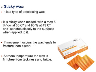 3. Sticky wax:
 It is a type of processing wax.
 It is sticky when melted, with a max 5
%flow at 30 Cº and 90 % at 43 Cº
and adheres closely to the surfaces
when applied to it.
 If movement occurs the wax tends to
fracture than distort.
 At room temperature the wax is
firm,free from tackiness and brittle.
 