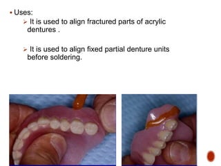  Uses:
 It is used to align fractured parts of acrylic
dentures .
 It is used to align fixed partial denture units
before soldering.
 