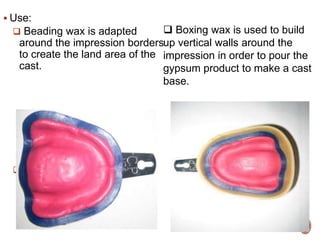  Use:
 Beading wax is adapted
around the impression borders
to create the land area of the
cast.
a cast base.
 Boxing wax is used to build
up vertical walls around the
impression in order to pour the
gypsum product to make a cast
base.
 