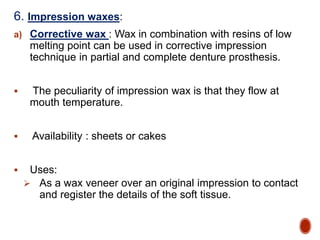 6. Impression waxes:
a) Corrective wax : Wax in combination with resins of low
melting point can be used in corrective impression
technique in partial and complete denture prosthesis.
 The peculiarity of impression wax is that they flow at
mouth temperature.
 Availability : sheets or cakes
 Uses:
 As a wax veneer over an original impression to contact
and register the details of the soft tissue.
 