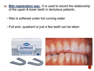 b) Bite registration wax : It is used to record the relationship
of the upper & lower teeth in dentulous patients .
• Wax is softened under hot running water
• Full arch, quadrant or just a few teeth can be taken
 