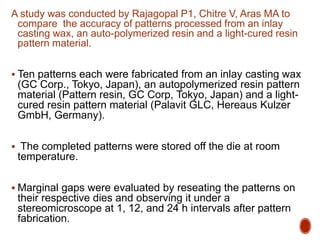 A study was conducted by Rajagopal P1, Chitre V, Aras MA to
compare the accuracy of patterns processed from an inlay
casting wax, an auto-polymerized resin and a light-cured resin
pattern material.
 Ten patterns each were fabricated from an inlay casting wax
(GC Corp., Tokyo, Japan), an autopolymerized resin pattern
material (Pattern resin, GC Corp, Tokyo, Japan) and a light-
cured resin pattern material (Palavit GLC, Hereaus Kulzer
GmbH, Germany).
 The completed patterns were stored off the die at room
temperature.
 Marginal gaps were evaluated by reseating the patterns on
their respective dies and observing it under a
stereomicroscope at 1, 12, and 24 h intervals after pattern
fabrication.
 