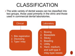  The wide variety of dental waxes can be classified into
two groups, those used primarily in the clinic and those
used in commercial dental laboratories.
Clinical Laboratory
1. Bite registration
2. Disclosing
3. Type I inlay
1. Boxing
2. Baseplate
3. Sticky
4. Beading
5. Utility
6. Hard, medium,
and soft type II
inlay-type waxes
 