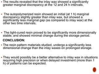  The results revealed that the inlay wax showed a significantly
greater marginal discrepancy at the 12 and 24 h intervals.
 The autopolymerized resin showed an initial (at 1 h) marginal
discrepancy slightly greater than inlay wax, but showed a
significantly less marginal gap (as compared to inlay wax) at the
other two time intervals.
 The light-cured resin proved to be significantly more dimensionally
stable, and showed minimal change during the storage period.
CONCLUSION:
 The resin pattern materials studied, undergo a significantly less
dimensional change than the inlay waxes on prolonged storage.
 They would possibly be a better alternative to inlay wax in situations
requiring high precision or when delayed investment (more than 1
h) of patterns can be expected.
 