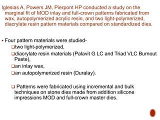 Iglesias A, Powers JM, Pierpont HP conducted a study on the
marginal fit of MOD inlay and full-crown patterns fabricated from
wax, autopolymerized acrylic resin, and two light-polymerized,
diacrylate resin pattern materials compared on standardized dies.
 Four pattern materials were studied-
two light-polymerized,
diacrylate resin materials (Palavit G LC and Triad VLC Burnout
Paste),
an inlay wax,
an autopolymerized resin (Duralay).
 Patterns were fabricated using incremental and bulk
techniques on stone dies made from addition silicone
impressions MOD and full-crown master dies.
 