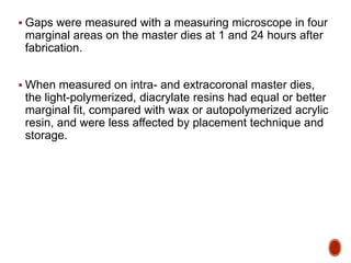  Gaps were measured with a measuring microscope in four
marginal areas on the master dies at 1 and 24 hours after
fabrication.
 When measured on intra- and extracoronal master dies,
the light-polymerized, diacrylate resins had equal or better
marginal fit, compared with wax or autopolymerized acrylic
resin, and were less affected by placement technique and
storage.
 