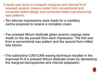 A study was done to compare marginal and internal fit of
pressed ceramic crowns made from conventional and
computer-aided design and computer-aided manufacturing
wax patterns.
 Ten silicone impressions were made for a maxillary
canine prepared to receive a complete crown.
 Two pressed lithium disilicate glass ceramic copings were
made on the die poured from each impression. The first was
from a conventional wax pattern and the second from milled
wax blocks.
 The subtractive CAD-CAM waxing technique resulted in the
improved fit of a pressed lithium disilicate crown by decreasing
the marginal discrepancies and internal adaptation.
 