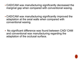  CAD/CAM wax manufacturing significantly decreased the
marginal gap when compared with conventional waxing.
 CAD/CAM wax manufacturing significantly improved the
adaptation at the axial walls when compared with
conventional waxing.
 No significant difference was found between CAD/ CAM
and conventional wax manufacturing regarding the
adaptation of the occlusal surface.
 