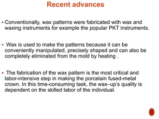 Recent advances
 Conventionally, wax patterns were fabricated with wax and
waxing instruments for example the popular PKT instruments.
 Wax is used to make the patterns because it can be
conveniently manipulated, precisely shaped and can also be
completely eliminated from the mold by heating .
 The fabrication of the wax pattern is the most critical and
labor-intensive step in making the porcelain fused-metal
crown. In this time-consuming task, the wax–up’s quality is
dependent on the skilled labor of the individual.
 