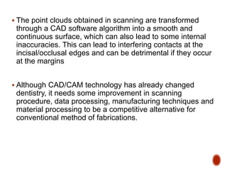  The point clouds obtained in scanning are transformed
through a CAD software algorithm into a smooth and
continuous surface, which can also lead to some internal
inaccuracies. This can lead to interfering contacts at the
incisal/occlusal edges and can be detrimental if they occur
at the margins
 Although CAD/CAM technology has already changed
dentistry, it needs some improvement in scanning
procedure, data processing, manufacturing techniques and
material processing to be a competitive alternative for
conventional method of fabrications.
 