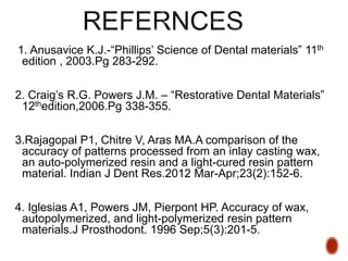 1. Anusavice K.J.-“Phillips’ Science of Dental materials” 11th
edition , 2003.Pg 283-292.
2. Craig’s R.G. Powers J.M. – “Restorative Dental Materials”
12thedition,2006.Pg 338-355.
3.Rajagopal P1, Chitre V, Aras MA.A comparison of the
accuracy of patterns processed from an inlay casting wax,
an auto-polymerized resin and a light-cured resin pattern
material. Indian J Dent Res.2012 Mar-Apr;23(2):152-6.
4. Iglesias A1, Powers JM, Pierpont HP. Accuracy of wax,
autopolymerized, and light-polymerized resin pattern
materials.J Prosthodont. 1996 Sep;5(3):201-5.
 