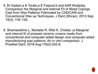 5. M Vojdani,a K Torabi,a E Farjood,b and AAR Khaledia.
Comparison the Marginal and Internal Fit of Metal Copings
Cast from Wax Patterns Fabricated by CAD/CAM and
Conventional Wax up Techniques. J Dent (Shiraz). 2013 Sep;
14(3): 118–129.
6. Shamseddine L, Mortada R, Rifai K, Chidiac JJ.Marginal
and internal fit of pressed ceramic crowns made from
conventional and computer-aided design and computer-aided
manufacturing wax patterns: An in vitro comparison. J
Prosthet Dent. 2016 Aug;116(2):242-8.
 