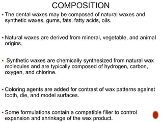  The dental waxes may be composed of natural waxes and
synthetic waxes, gums, fats, fatty acids, oils.
 Natural waxes are derived from mineral, vegetable, and animal
origins.
 Synthetic waxes are chemically synthesized from natural wax
molecules and are typically composed of hydrogen, carbon,
oxygen, and chlorine.
 Coloring agents are added for contrast of wax patterns against
tooth, die, and model surfaces.
 Some formulations contain a compatible filler to control
expansion and shrinkage of the wax product.
 