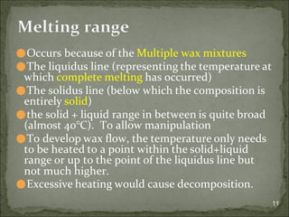 ⚫Occurs because of the Multiple wax mixtures
⚫The liquidus line (representing the temperature at
which complete melting has occurred)
⚫The solidus line (below which the composition is
entirely solid)
⚫the solid + liquid range in between is quite broad
(almost 40°C). To allow manipulation
⚫To develop wax flow, the temperature only needs
to be heated to a point within the solid+liquid
range or up to the point of the liquidus line but
not much higher.
⚫Excessive heating would cause decomposition.
11
Melting range
 