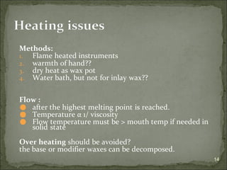Methods:
1. Flame heated instruments
2. warmth of hand??
3. dry heat as wax pot
4. Water bath, but not for inlay wax??
Flow :
⚫ after the highest melting point is reached.
⚫ Temperature α 1/ viscosity
⚫ Flow temperature must be > mouth temp if needed in
solid state
Over heating should be avoided?
the base or modifier waxes can be decomposed.
14
Heating issues
 