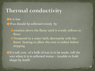 ⚫It is low
⚫Wax should be softened evenly by
⚫rotation above the flame until it evenly softens or
flows
⚫Tempered in a water bath alternately with the
flame heating to allow the core to soften before
dripping
⚫If a soft core of a bulk of wax is to be made, roll the
wax when it is in softened status – (unable to hold
shape by itself)
16
Thermal conductivity
 