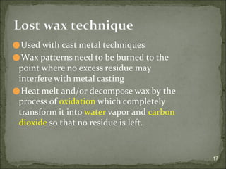 ⚫Used with cast metal techniques
⚫Wax patterns need to be burned to the
point where no excess residue may
interfere with metal casting
⚫Heat melt and/or decompose wax by the
process of oxidation which completely
transform it into water vapor and carbon
dioxide so that no residue is left.
17
Lost wax technique
 
