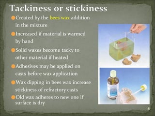 18
Tackiness or stickiness
⚫Created by the bees wax addition
in the mixture
⚫Increased if material is warmed
by hand
⚫Solid waxes become tacky to
other material if heated
⚫Adhesives may be applied on
casts before wax application
⚫Wax dipping in bees wax increase
stickiness of refractory casts
⚫Old wax adheres to new one if
surface is dry
 