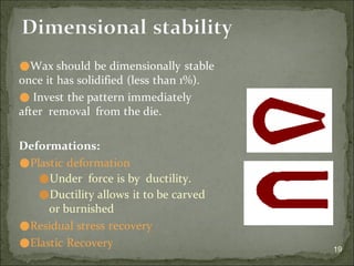 19
Dimensional stability
⚫Wax should be dimensionally stable
once it has solidified (less than 1%).
⚫ Invest the pattern immediately
after removal from the die.
Deformations:
⚫Plastic deformation
⚫Under force is by ductility.
⚫Ductility allows it to be carved
or burnished
⚫Residual stress recovery
⚫Elastic Recovery
 