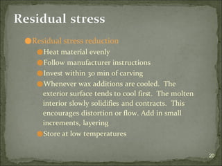 ⚫Residual stress reduction
⚫Heat material evenly
⚫Follow manufacturer instructions
⚫Invest within 30 min of carving
⚫Whenever wax additions are cooled. The
exterior surface tends to cool first. The molten
interior slowly solidifies and contracts. This
encourages distortion or flow. Add in small
increments, layering
⚫Store at low temperatures
20
Residual stress
 