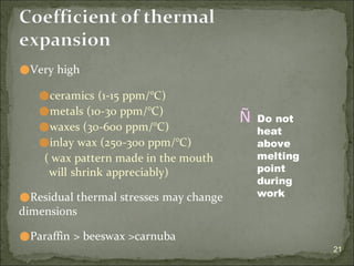 21
Coefficient of thermal
expansion
⚫Very high
⚫ceramics (1-15 ppm/°C)
⚫metals (10-30 ppm/°C)
⚫waxes (30-600 ppm/°C)
⚫inlay wax (250-300 ppm/°C)
( wax pattern made in the mouth
will shrink appreciably)
⚫Residual thermal stresses may change
dimensions
⚫Paraffin > beeswax >carnuba
Ñ Do not
heat
above
melting
point
during
work
 