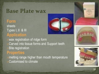 Form
sheets
Types I, II & III
Application
🗉wax registration of ridge form
🗉Carved into tissue forms and Support teeth
🗉Bite registration
Properties
🗉melting range higher than mouth temperature
🗉Customised to climate
35
Base Plate wax
 