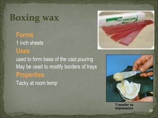 Forms
1 inch sheets
Uses
used to form base of the cast pouring
May be used to modify borders of trays
Properties
Tacky at room temp
39
Boxing wax
Transfer to
impression
 