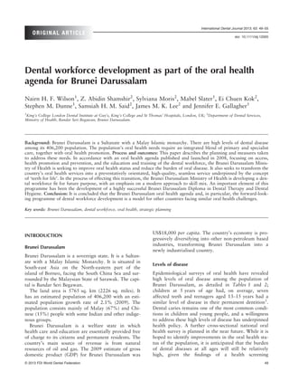 International Dental Journal 2013; 63: 49–55
    ORIGINAL ARTICLE
                                                                                                                         doi: 10.1111/idj.12005




Dental workforce development as part of the oral health
agenda for Brunei Darussalam
Nairn H. F. Wilson1, Z. Abidin Shamshir2, Sylviana Moris2, Mabel Slater1, Ei Chuen Kok2,
Stephen M. Dunne1, Samsiah H. M. Said2, James M. K. Lee2 and Jennifer E. Gallagher1
1
King’s College London Dental Institute at Guy’s, King’s College and St Thomas’ Hospitals, London, UK; 2Department of Dental Services,
Ministry of Health, Bandar Seri Begawan, Brunei Darussalam.




Background: Brunei Darussalam is a Sultanate with a Malay Islamic monarchy. There are high levels of dental disease
among its 406,200 population. The population’s oral health needs require an integrated blend of primary and specialist
care, together with oral health promotion. Process and outcomes: This paper describes the planning and measures taken
to address these needs. In accordance with an oral health agenda published and launched in 2008, focusing on access,
health promotion and prevention, and the education and training of the dental workforce, the Brunei Darussalam Minis-
try of Health is seeking to improve oral health status and reduce the burden of oral disease. It also seeks to transform the
country’s oral health services into a preventatively orientated, high-quality, seamless service underpinned by the concept
of ‘teeth for life’. In the process of effecting this transition, the Brunei Darussalam Ministry of Health is developing a den-
tal workforce ﬁt for future purpose, with an emphasis on a modern approach to skill mix. An important element of this
programme has been the development of a highly successful Brunei Darussalam Diploma in Dental Therapy and Dental
Hygiene. Conclusion: It is concluded that the Brunei Darussalam oral health agenda and, in particular, the forward-look-
ing programme of dental workforce development is a model for other countries facing similar oral health challenges.

Key words: Brunei Darussalam, dental workforce, oral health, strategic planning




                                                                        US$18,000 per capita. The country’s economy is pro-
INTRODUCTION
                                                                        gressively diversifying into other non-petroleum based
                                                                        industries, transforming Brunei Darussalam into a
Brunei Darussalam
                                                                        newly industrialised country.
Brunei Darussalam is a sovereign state. It is a Sultan-
ate with a Malay Islamic Monarchy. It is situated in
                                                                        Levels of disease
South-east Asia on the North-eastern part of the
island of Borneo, facing the South China Sea and sur-                   Epidemiological surveys of oral health have revealed
rounded by the Malaysian State of Sarawak. The capi-                    high levels of oral disease among the population of
tal is Bandar Seri Begawan.                                             Brunei Darussalam, as detailed in Tables 1 and 2;
   The land area is 5765 sq. km (2226 sq. miles). It                    children at 5 years of age had, on average, seven
has an estimated population of 406,200 with an esti-                    affected teeth and teenagers aged 13–15 years had a
mated population growth rate of 2.1% (2009). The                        similar level of disease in their permanent dentition1.
population consists mainly of Malay (67%) and Chi-                      Dental caries remains one of the most common condi-
nese (15%) people with some Indian and other indige-                    tions in children and young people, and a willingness
nous groups.                                                            to address these high levels of disease has underpinned
   Brunei Darussalam is a welfare state in which                        health policy. A further cross-sectional national oral
health care and education are essentially provided free                 health survey is planned in the near future. While it is
of charge to its citizens and permanent residents. The                  hoped to identify improvements in the oral health sta-
country’s main source of revenue is from natural                        tus of the population, it is anticipated that the burden
resources of oil and gas. The 2009 estimate of gross                    of dental diseases at all ages will still be relatively
domestic product (GDP) for Brunei Darussalam was                        high, given the ﬁndings of a health screening
© 2013 FDI World Dental Federation                                                                                                          49
 