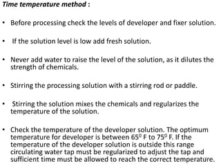 Time temperature method :
• Before processing check the levels of developer and fixer solution.
• If the solution level is low add fresh solution.
• Never add water to raise the level of the solution, as it dilutes the
strength of chemicals.
• Stirring the processing solution with a stirring rod or paddle.
• Stirring the solution mixes the chemicals and regularizes the
temperature of the solution.
• Check the temperature of the developer solution. The optimum
temperature for developer is between 650 F to 750 F. If the
temperature of the developer solution is outside this range
circulating water tap must be regularized to adjust the tap and
sufficient time must be allowed to reach the correct temperature.10
 