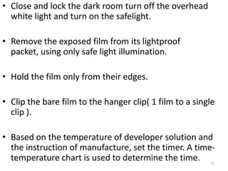 • Close and lock the dark room turn off the overhead
white light and turn on the safelight.
• Remove the exposed film from its lightproof
packet, using only safe light illumination.
• Hold the film only from their edges.
• Clip the bare film to the hanger clip( 1 film to a single
clip ).
• Based on the temperature of developer solution and
the instruction of manufacture, set the timer. A time-
temperature chart is used to determine the time. 11
 