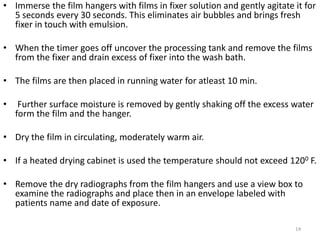 • Immerse the film hangers with films in fixer solution and gently agitate it for
5 seconds every 30 seconds. This eliminates air bubbles and brings fresh
fixer in touch with emulsion.
• When the timer goes off uncover the processing tank and remove the films
from the fixer and drain excess of fixer into the wash bath.
• The films are then placed in running water for atleast 10 min.
• Further surface moisture is removed by gently shaking off the excess water
form the film and the hanger.
• Dry the film in circulating, moderately warm air.
• If a heated drying cabinet is used the temperature should not exceed 1200 F.
• Remove the dry radiographs from the film hangers and use a view box to
examine the radiographs and place then in an envelope labeled with
patients name and date of exposure.
14
 