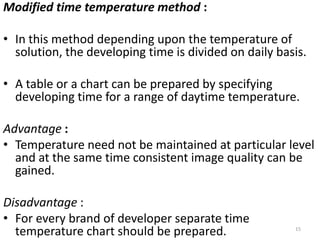 Modified time temperature method :
• In this method depending upon the temperature of
solution, the developing time is divided on daily basis.
• A table or a chart can be prepared by specifying
developing time for a range of daytime temperature.
Advantage :
• Temperature need not be maintained at particular level
and at the same time consistent image quality can be
gained.
Disadvantage :
• For every brand of developer separate time
temperature chart should be prepared. 15
 