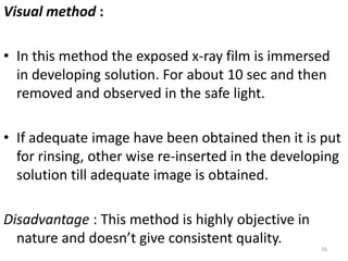 Visual method :
• In this method the exposed x-ray film is immersed
in developing solution. For about 10 sec and then
removed and observed in the safe light.
• If adequate image have been obtained then it is put
for rinsing, other wise re-inserted in the developing
solution till adequate image is obtained.
Disadvantage : This method is highly objective in
nature and doesn’t give consistent quality.
16
 
