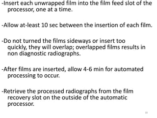 -Insert each unwrapped film into the film feed slot of the
processor, one at a time.
-Allow at-least 10 sec between the insertion of each film.
-Do not turned the films sideways or insert too
quickly, they will overlap; overlapped films results in
non diagnostic radiographs.
-After films are inserted, allow 4-6 min for automated
processing to occur.
-Retrieve the processed radiographs from the film
recovery slot on the outside of the automatic
processor.
18
 