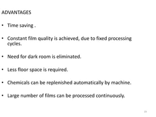 ADVANTAGES
• Time saving .
• Constant film quality is achieved, due to fixed processing
cycles.
• Need for dark room is eliminated.
• Less floor space is required.
• Chemicals can be replenished automatically by machine.
• Large number of films can be processed continuously.
19
 