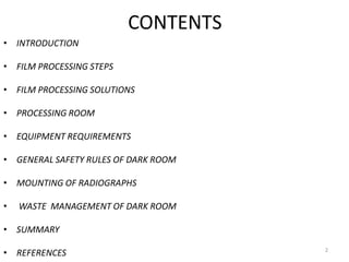 CONTENTS
• INTRODUCTION
• FILM PROCESSING STEPS
• FILM PROCESSING SOLUTIONS
• PROCESSING ROOM
• EQUIPMENT REQUIREMENTS
• GENERAL SAFETY RULES OF DARK ROOM
• MOUNTING OF RADIOGRAPHS
• WASTE MANAGEMENT OF DARK ROOM
• SUMMARY
• REFERENCES 2
 