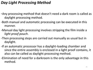 21
Day Light Processing Method
-Any processing method that doesn’t need a dark room is called as
daylight processing method.
-Both manual and automatic processing can be executed in this
manner.
-Manual day light processing involves stripping the film inside a
light proof pouch.
-Then processing steps are carried out manually as usual but in
daylight.
-If an automatic processor has a daylight-loading chamber and
since the entire assembly is enclosed in a light proof contains, it
also can be called as daylight processing method.
-Elimination of need for a darkroom is the only advantage in this
method.
 