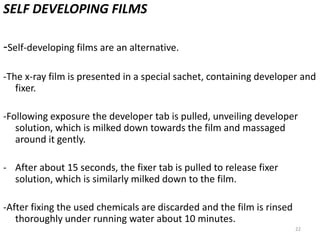 22
SELF DEVELOPING FILMS
-Self-developing films are an alternative.
-The x-ray film is presented in a special sachet, containing developer and
fixer.
-Following exposure the developer tab is pulled, unveiling developer
solution, which is milked down towards the film and massaged
around it gently.
- After about 15 seconds, the fixer tab is pulled to release fixer
solution, which is similarly milked down to the film.
-After fixing the used chemicals are discarded and the film is rinsed
thoroughly under running water about 10 minutes.
 