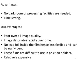23
Advantages :
• No dark room or processing facilities are needed.
• Time saving.
Disadvantages :
• Poor over all image quality.
• Image detoriates rapidly over time.
• No lead foil inside the film hence less flexible and can
be easily bent .
• These films are difficult to use in position holders.
• Relatively expensive
 