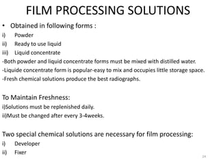 FILM PROCESSING SOLUTIONS
• Obtained in following forms :
i) Powder
ii) Ready to use liquid
iii) Liquid concentrate
-Both powder and liquid concentrate forms must be mixed with distilled water.
-Liquide concentrate form is popular-easy to mix and occupies little storage space.
-Fresh chemical solutions produce the best radiographs.
To Maintain Freshness:
i)Solutions must be replenished daily.
ii)Must be changed after every 3-4weeks.
Two special chemical solutions are necessary for film processing:
i) Developer
ii) Fixer
24
 