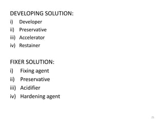 DEVELOPING SOLUTION:
i) Developer
ii) Preservative
iii) Accelerator
iv) Restainer
FIXER SOLUTION:
i) Fixing agent
ii) Preservative
iii) Acidifier
iv) Hardening agent
25
 