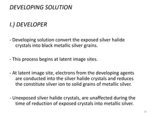26
DEVELOPING SOLUTION
I.) DEVELOPER
- Developing solution convert the exposed silver halide
crystals into black metallic silver grains.
- This process begins at latent image sites.
- At latent image site, electrons from the developing agents
are conducted into the silver halide crystals and reduces
the constitute silver ion to solid grains of metallic silver.
- Unexposed silver halide crystals, are unaffected during the
time of reduction of exposed crystals into metallic silver.
 