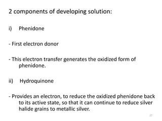 27
2 components of developing solution:
i) Phenidone
- First electron donor
- This electron transfer generates the oxidized form of
phenidone.
ii) Hydroquinone
- Provides an electron, to reduce the oxidized phenidone back
to its active state, so that it can continue to reduce silver
halide grains to metallic silver.
 
