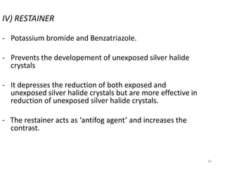 30
IV) RESTAINER
- Potassium bromide and Benzatriazole.
- Prevents the developement of unexposed silver halide
crystals
- It depresses the reduction of both exposed and
unexposed silver halide crystals but are more effective in
reduction of unexposed silver halide crystals.
- The restainer acts as ‘antifog agent’ and increases the
contrast.
 