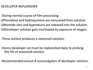 31
DEVELOPER REPLENISHER
-During normal course of film processing:
i)Phenidone and hydroquinone are consumed from solution.
ii)Bromide ions and byproducts are released into the solution
iii)Developer solution gets inactivated by exposure of oxygen.
-These actions produces a seasoned solution.
-Hence developer sol must be replenished daily to prolong
the life of seasoned solution
-Recommended amout-8 ounces/gallon of developer solution.
 