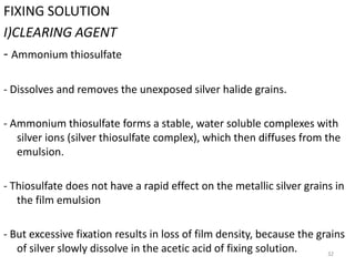 32
FIXING SOLUTION
I)CLEARING AGENT
- Ammonium thiosulfate
- Dissolves and removes the unexposed silver halide grains.
- Ammonium thiosulfate forms a stable, water soluble complexes with
silver ions (silver thiosulfate complex), which then diffuses from the
emulsion.
- Thiosulfate does not have a rapid effect on the metallic silver grains in
the film emulsion
- But excessive fixation results in loss of film density, because the grains
of silver slowly dissolve in the acetic acid of fixing solution.
 