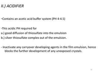 33
II.) ACIDIFIER
-Contains an acetic acid buffer system (PH 4-4.5)
-This acidic PH required for
a.) good diffusion of thiosulfate into the emulsion
b.) silver thiosulfate complex out of the emulsion.
- Inactivate any carryover developing agents in the film emulsion, hence
blocks the further development of any unexposed crystals.
 